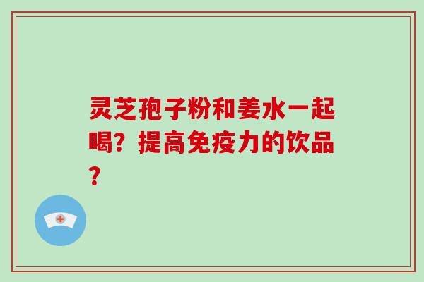 灵芝孢子粉和姜水一起喝？提高免疫力的饮品？