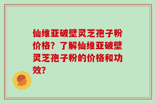 仙维亚破壁灵芝孢子粉价格？了解仙维亚破壁灵芝孢子粉的价格和功效？