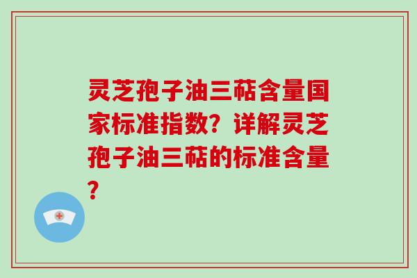 灵芝孢子油三萜含量国家标准指数？详解灵芝孢子油三萜的标准含量？