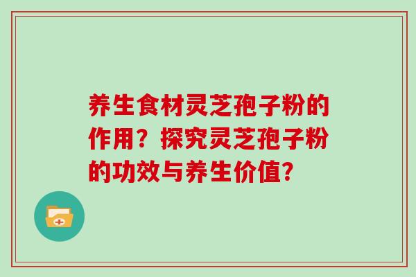 养生食材灵芝孢子粉的作用？探究灵芝孢子粉的功效与养生价值？