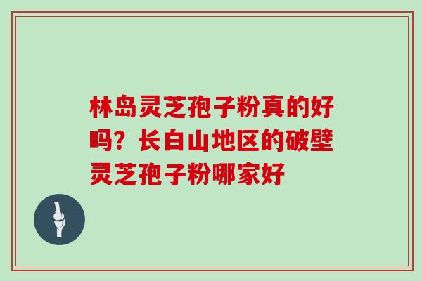 林岛灵芝孢子粉真的好吗？长白山地区的破壁灵芝孢子粉哪家好
