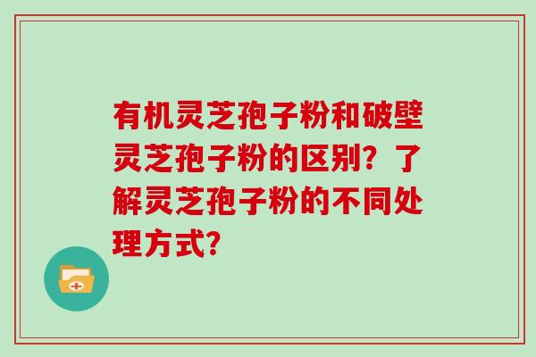 有机灵芝孢子粉和破壁灵芝孢子粉的区别？了解灵芝孢子粉的不同处理方式？