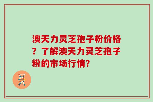 澳天力灵芝孢子粉价格？了解澳天力灵芝孢子粉的市场行情？