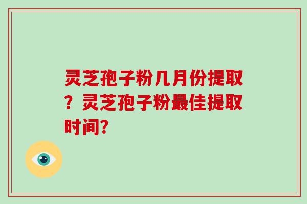 灵芝孢子粉几月份提取？灵芝孢子粉最佳提取时间？