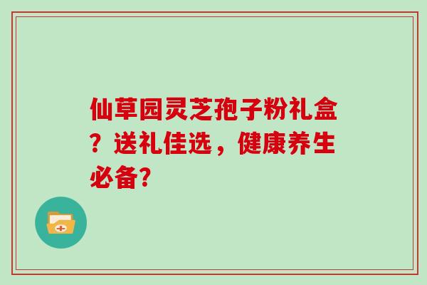 仙草园灵芝孢子粉礼盒？送礼佳选，健康养生必备？