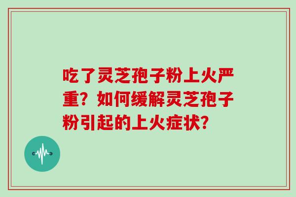 吃了灵芝孢子粉上火严重？如何缓解灵芝孢子粉引起的上火症状？