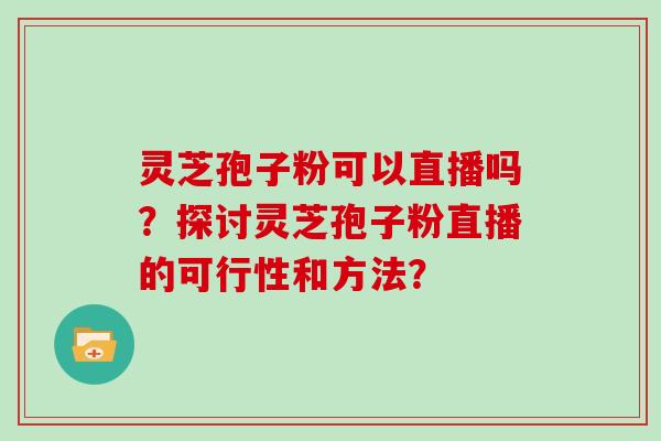 灵芝孢子粉可以直播吗？探讨灵芝孢子粉直播的可行性和方法？