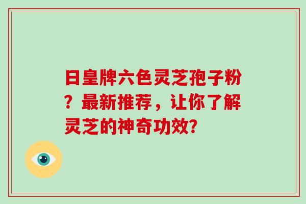 日皇牌六色灵芝孢子粉？最新推荐，让你了解灵芝的神奇功效？