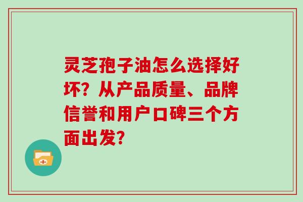 灵芝孢子油怎么选择好坏？从产品质量、品牌信誉和用户口碑三个方面出发？