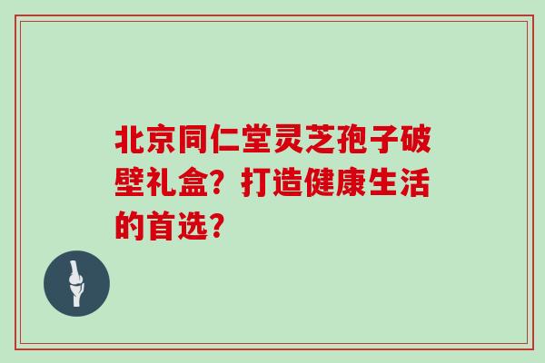 北京同仁堂灵芝孢子破壁礼盒？打造健康生活的首选？