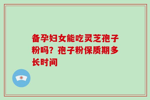 备孕妇女能吃灵芝孢子粉吗？孢子粉保质期多长时间