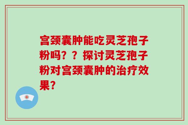 宫颈囊肿能吃灵芝孢子粉吗？？探讨灵芝孢子粉对宫颈囊肿的治疗效果？