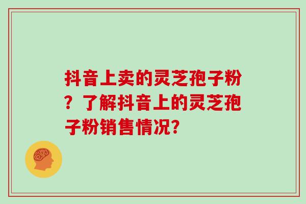 抖音上卖的灵芝孢子粉？了解抖音上的灵芝孢子粉销售情况？