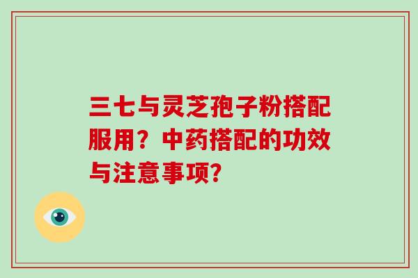 三七与灵芝孢子粉搭配服用？中药搭配的功效与注意事项？