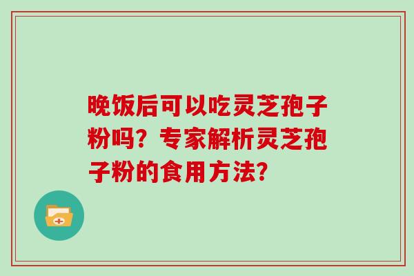 晚饭后可以吃灵芝孢子粉吗？专家解析灵芝孢子粉的食用方法？-第1张图片-灵芝大师