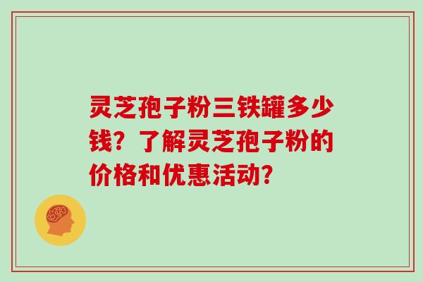 灵芝孢子粉三铁罐多少钱？了解灵芝孢子粉的价格和优惠活动？