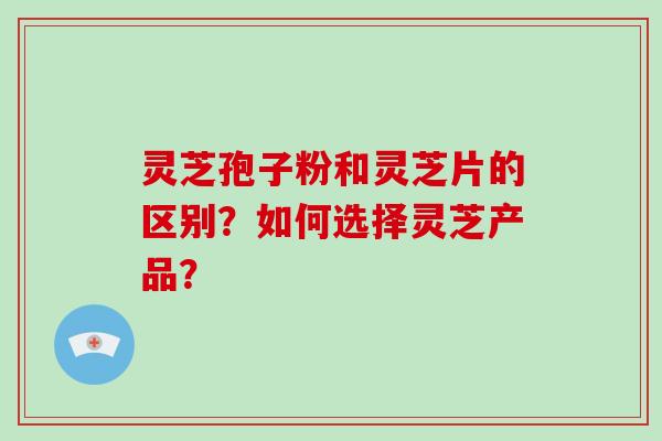 灵芝孢子粉和灵芝片的区别？如何选择灵芝产品？