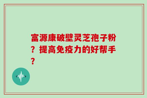 富源康破壁灵芝孢子粉？提高免疫力的好帮手？