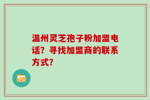 温州灵芝孢子粉加盟电话？寻找加盟商的联系方式？