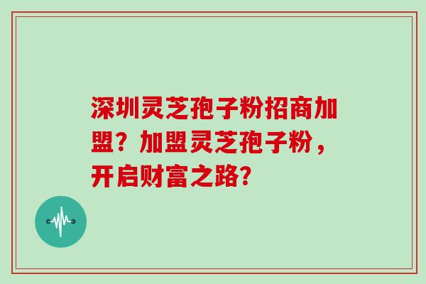 深圳灵芝孢子粉招商加盟？加盟灵芝孢子粉，开启财富之路？