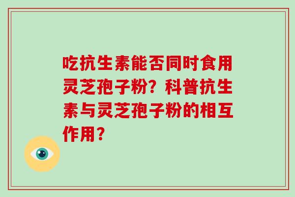 吃抗生素能否同时食用灵芝孢子粉？科普抗生素与灵芝孢子粉的相互作用？