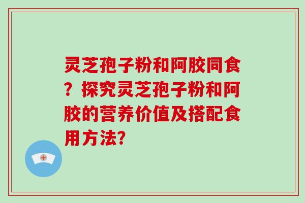 灵芝孢子粉和阿胶同食？探究灵芝孢子粉和阿胶的营养价值及搭配食用方法？
