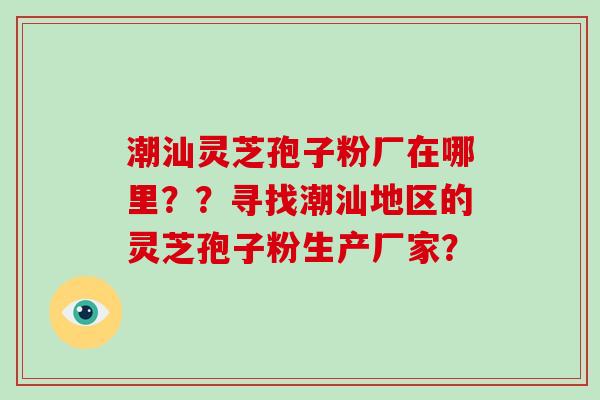 潮汕灵芝孢子粉厂在哪里？？寻找潮汕地区的灵芝孢子粉生产厂家？
