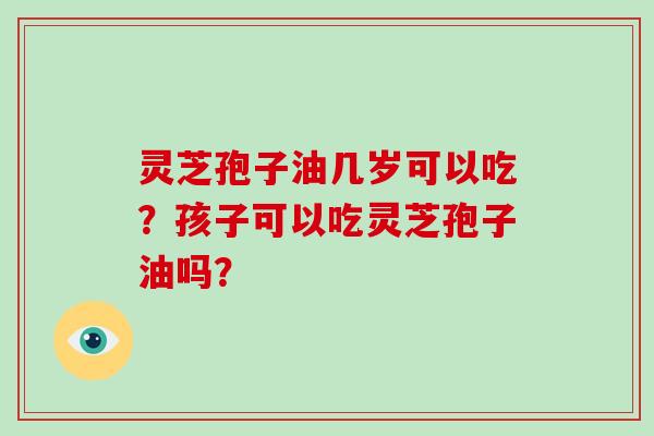 灵芝孢子油几岁可以吃？孩子可以吃灵芝孢子油吗？