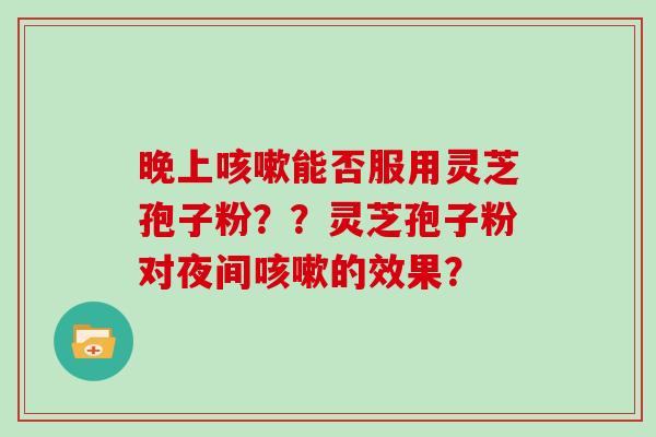 晚上咳嗽能否服用灵芝孢子粉？？灵芝孢子粉对夜间咳嗽的效果？