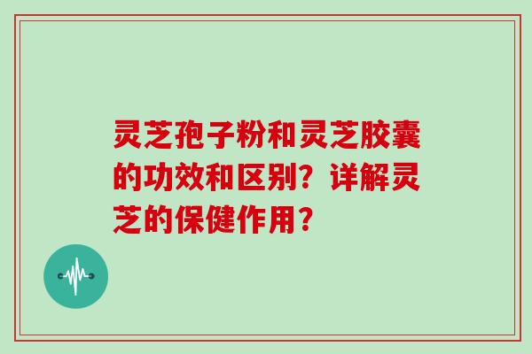 灵芝孢子粉和灵芝胶囊的功效和区别？详解灵芝的保健作用？