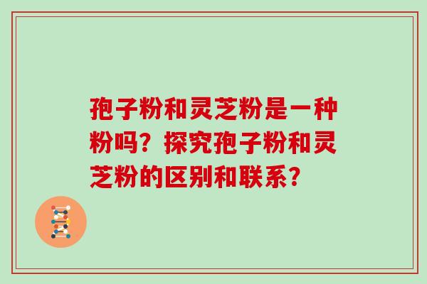 孢子粉和灵芝粉是一种粉吗？探究孢子粉和灵芝粉的区别和联系？