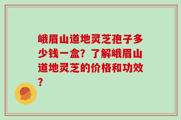 峨眉山道地灵芝孢子多少钱一盒？了解峨眉山道地灵芝的价格和功效？