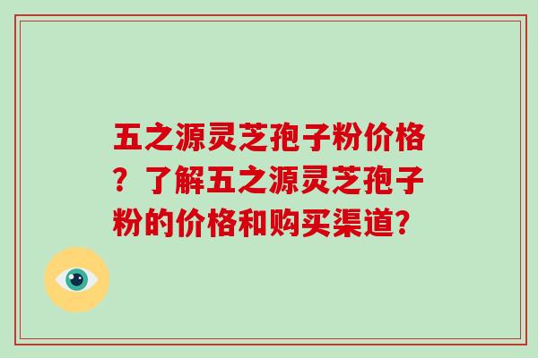 五之源灵芝孢子粉价格？了解五之源灵芝孢子粉的价格和购买渠道？