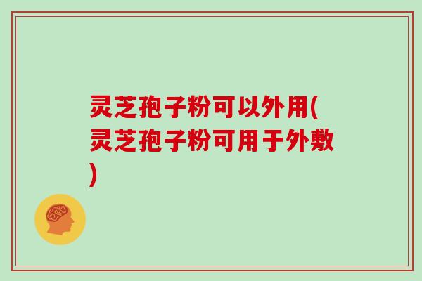 灵芝孢子粉可以外用(灵芝孢子粉可用于外敷)