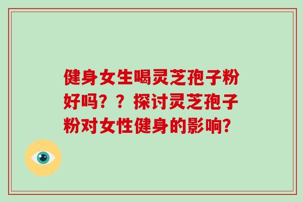 健身女生喝灵芝孢子粉好吗？？探讨灵芝孢子粉对女性健身的影响？