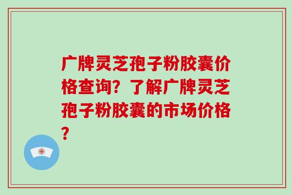 广牌灵芝孢子粉胶囊价格查询?了解广牌灵芝孢子粉胶囊的市场价格?-第1张图片-灵芝大师 广牌灵芝孢子粉胶囊价格查询?了解广牌灵芝孢子粉胶囊的市场价格?-第1张图片-灵芝大师