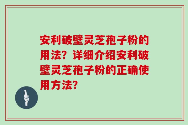 安利破壁灵芝孢子粉的用法？详细介绍安利破壁灵芝孢子粉的正确使用方法？