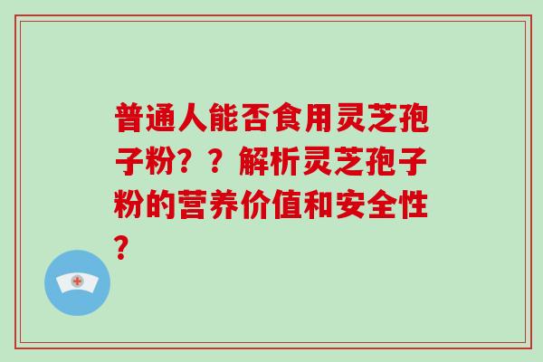 普通人能否食用灵芝孢子粉？？解析灵芝孢子粉的营养价值和安全性？