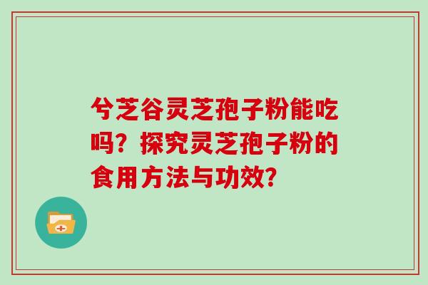 兮芝谷灵芝孢子粉能吃吗？探究灵芝孢子粉的食用方法与功效？