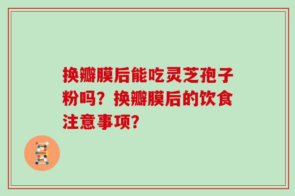 换瓣膜后能吃灵芝孢子粉吗？换瓣膜后的饮食注意事项？