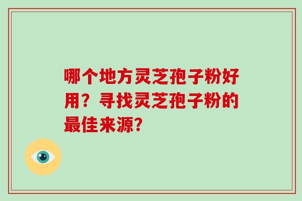 哪个地方灵芝孢子粉好用？寻找灵芝孢子粉的最佳来源？-第1张图片-灵芝大师