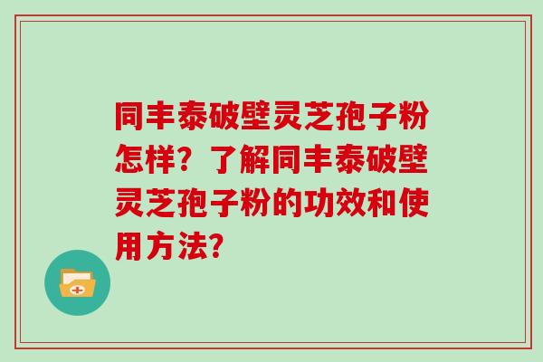 同丰泰破壁灵芝孢子粉怎样？了解同丰泰破壁灵芝孢子粉的功效和使用方法？