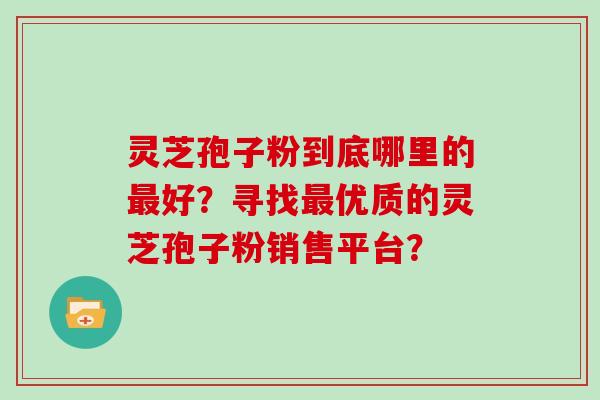 灵芝孢子粉到底哪里的最好？寻找最优质的灵芝孢子粉销售平台？