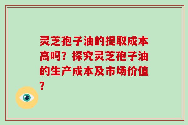 灵芝孢子油的提取成本高吗？探究灵芝孢子油的生产成本及市场价值？