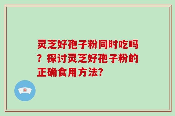 灵芝好孢子粉同时吃吗？探讨灵芝好孢子粉的正确食用方法？