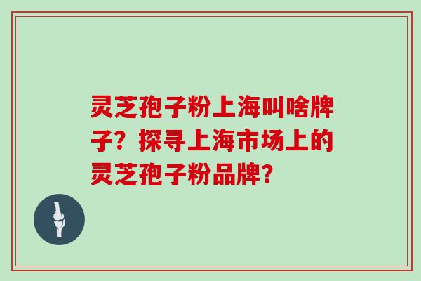 灵芝孢子粉上海叫啥牌子？探寻上海市场上的灵芝孢子粉品牌？