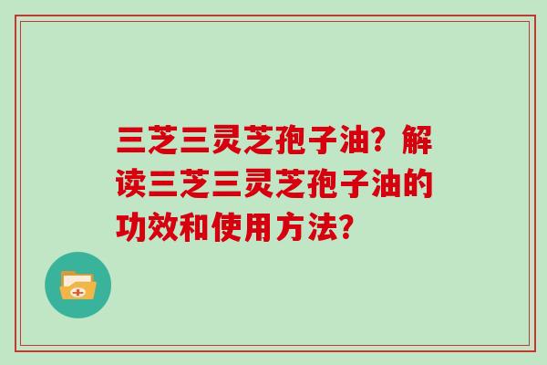 三芝三灵芝孢子油？解读三芝三灵芝孢子油的功效和使用方法？