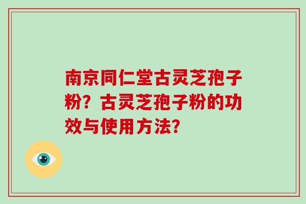 南京同仁堂古灵芝孢子粉？古灵芝孢子粉的功效与使用方法？