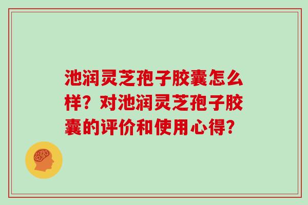 池润灵芝孢子胶囊怎么样?对池润灵芝孢子胶囊的评价和使用心得?-第1张图片-灵芝大师 池润灵芝孢子胶囊怎么样?对池润灵芝孢子胶囊的评价和使用心得?-第1张图片-灵芝大师