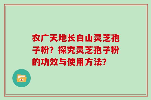 农广天地长白山灵芝孢子粉?探究灵芝孢子粉的功效与使用方法?-第1张图片-灵芝大师 农广天地长白山灵芝孢子粉?探究灵芝孢子粉的功效与使用方法?-第1张图片-灵芝大师